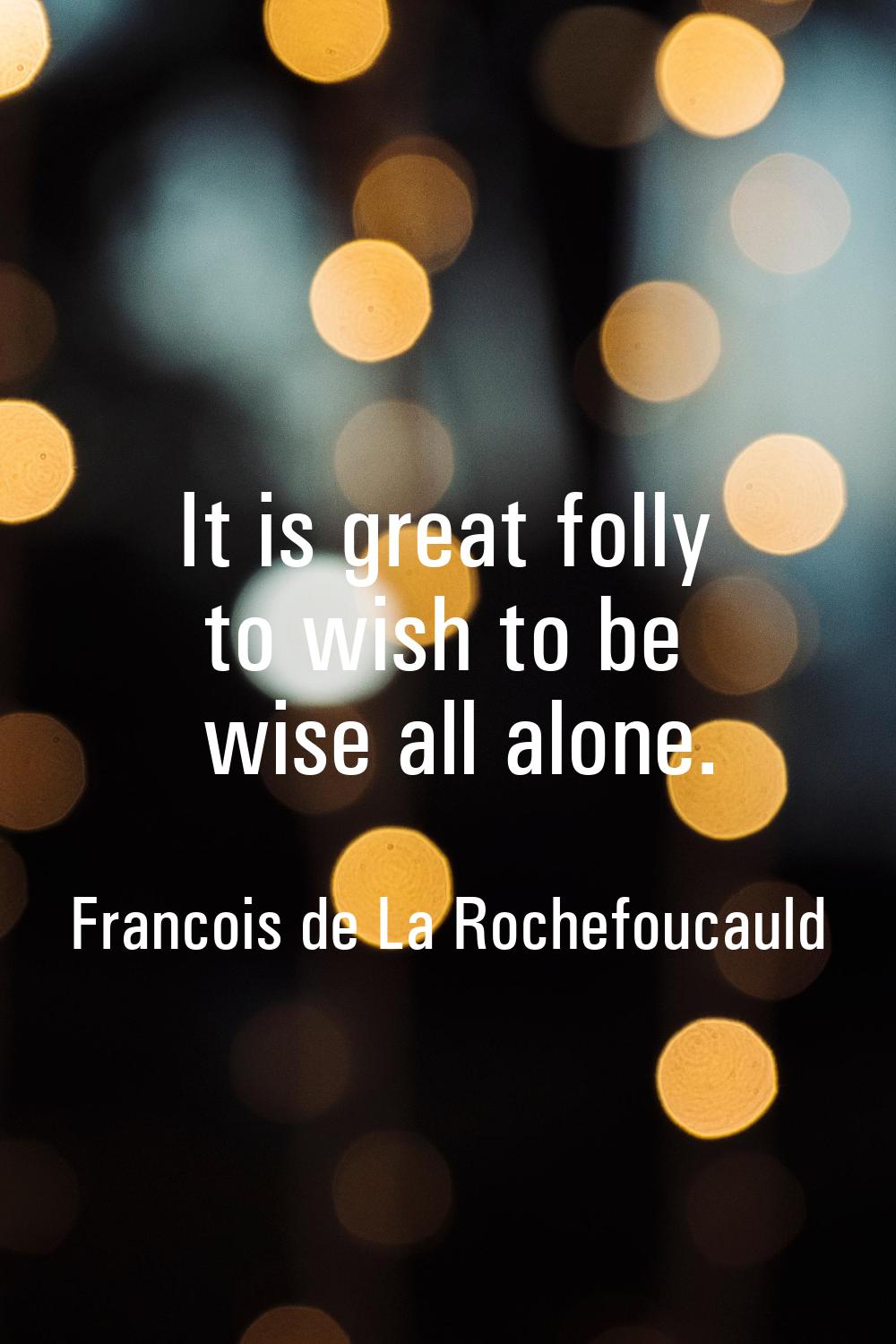 It is great folly to wish to be wise all alone.