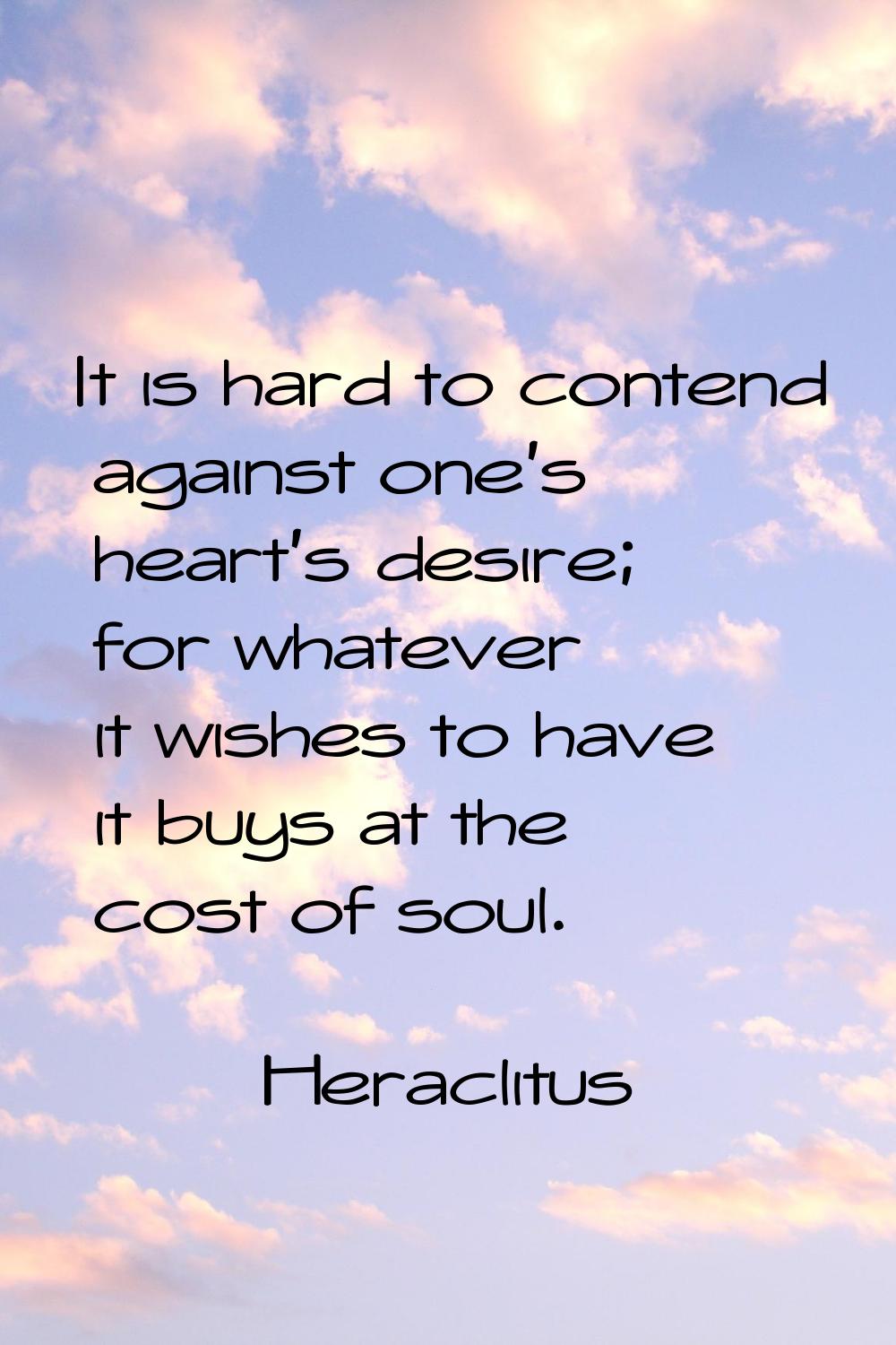 It is hard to contend against one's heart's desire; for whatever it wishes to have it buys at the c