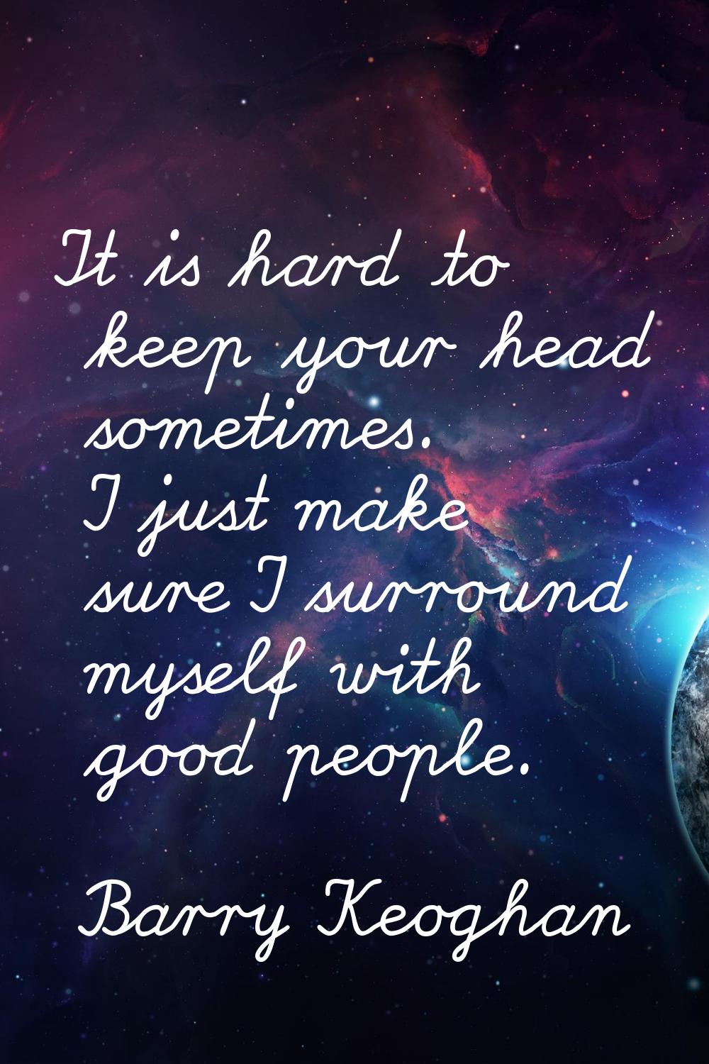 It is hard to keep your head sometimes. I just make sure I surround myself with good people.