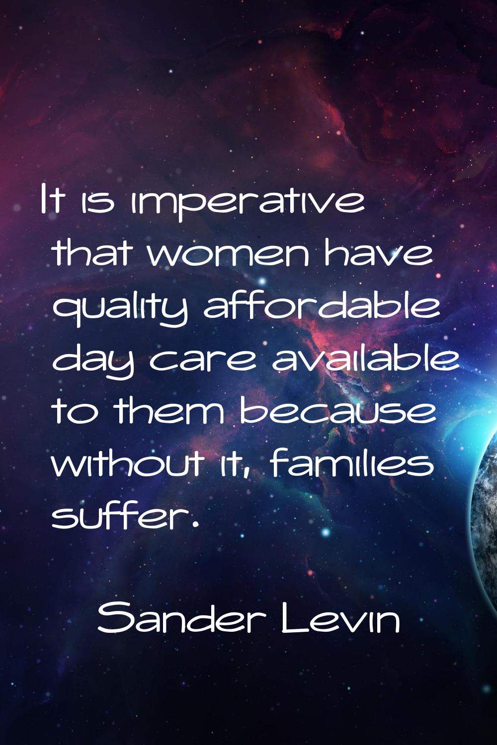 It is imperative that women have quality affordable day care available to them because without it, 