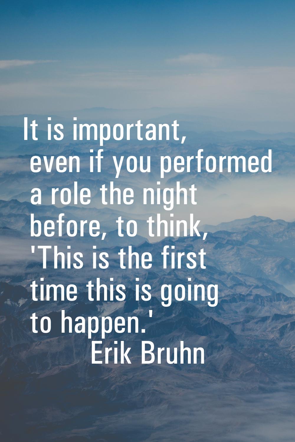 It is important, even if you performed a role the night before, to think, 'This is the first time t
