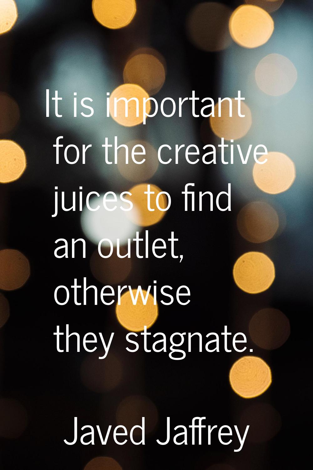 It is important for the creative juices to find an outlet, otherwise they stagnate.