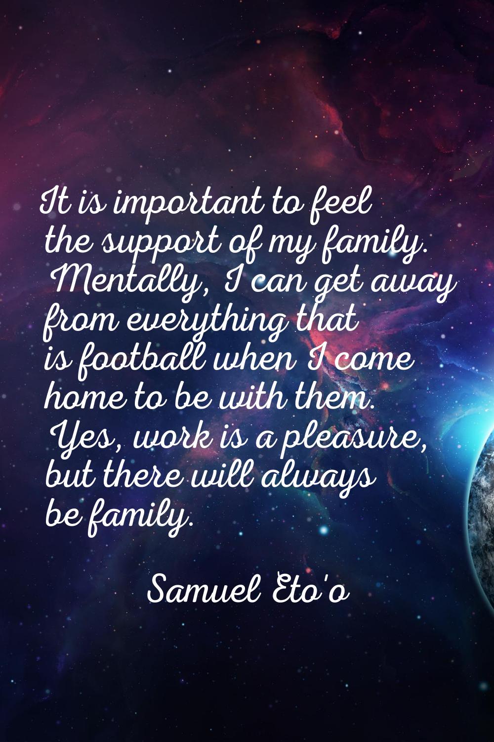 It is important to feel the support of my family. Mentally, I can get away from everything that is 