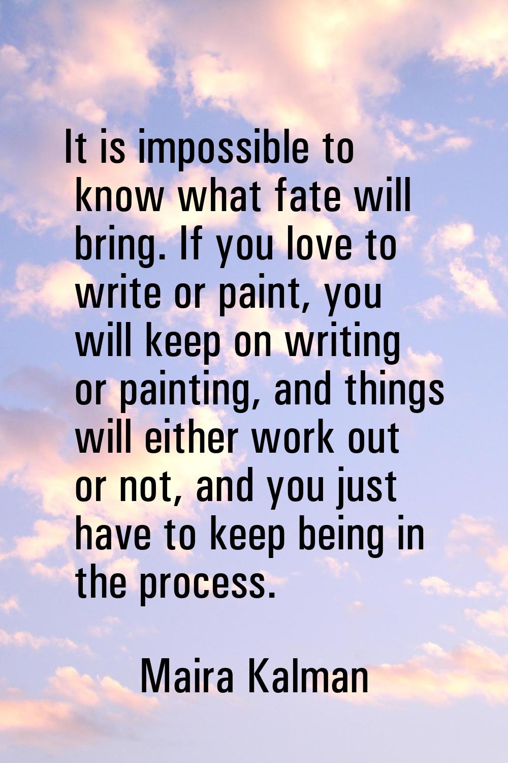 It is impossible to know what fate will bring. If you love to write or paint, you will keep on writ