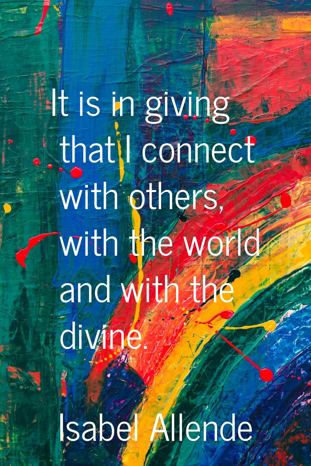 It is in giving that I connect with others, with the world and with the divine.