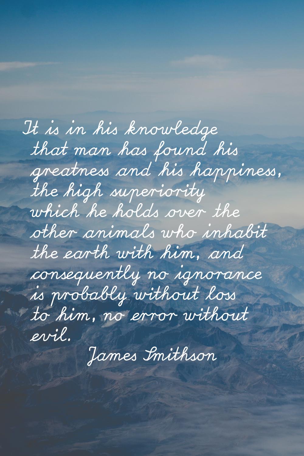 It is in his knowledge that man has found his greatness and his happiness, the high superiority whi