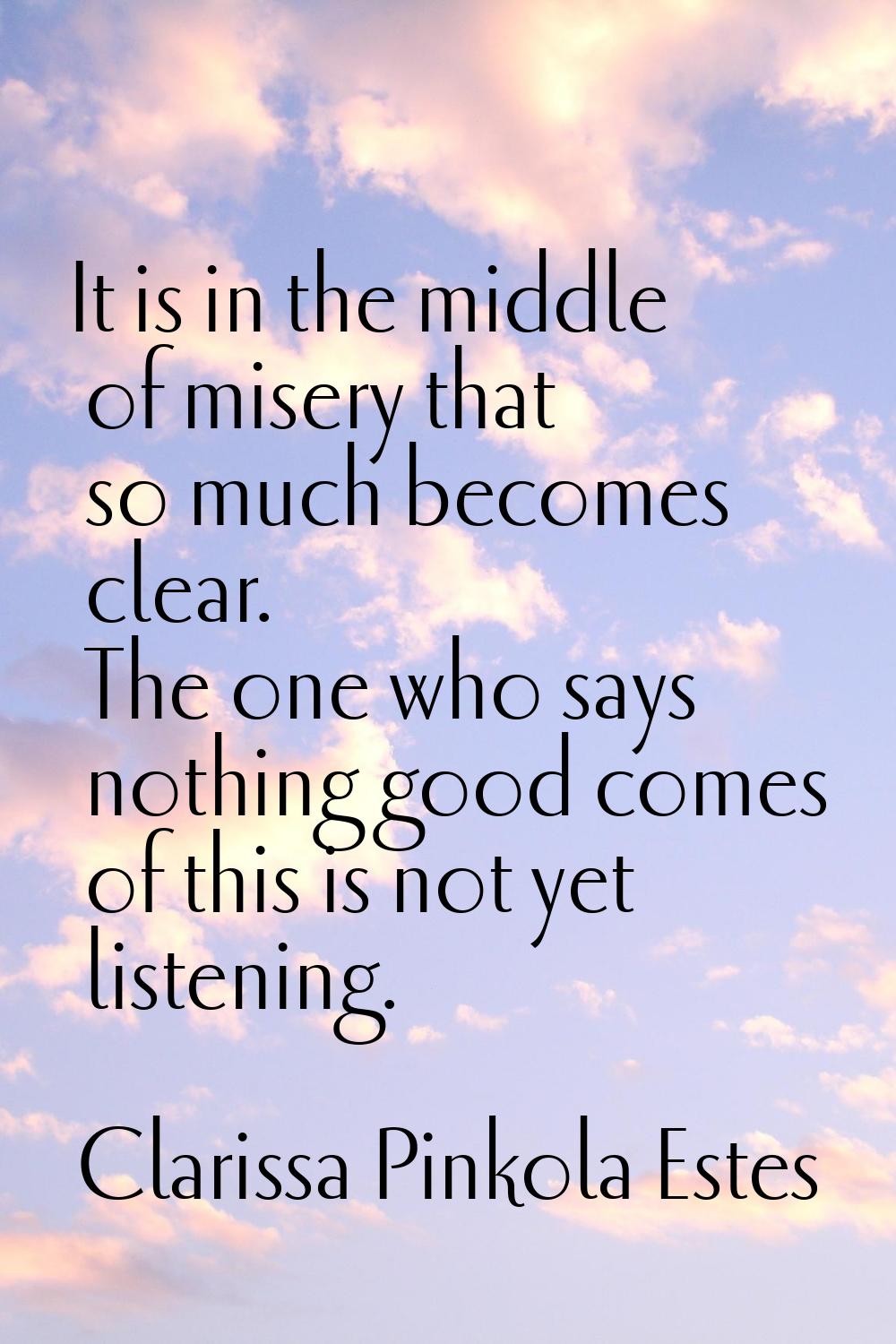 It is in the middle of misery that so much becomes clear. The one who says nothing good comes of th