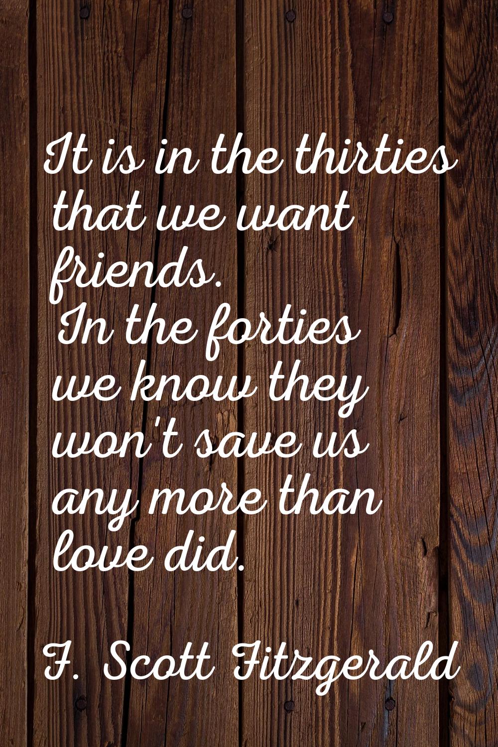 It is in the thirties that we want friends. In the forties we know they won't save us any more than