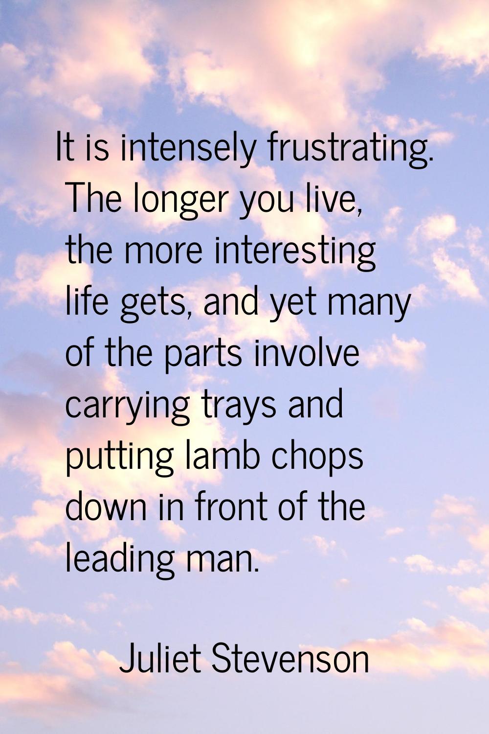 It is intensely frustrating. The longer you live, the more interesting life gets, and yet many of t