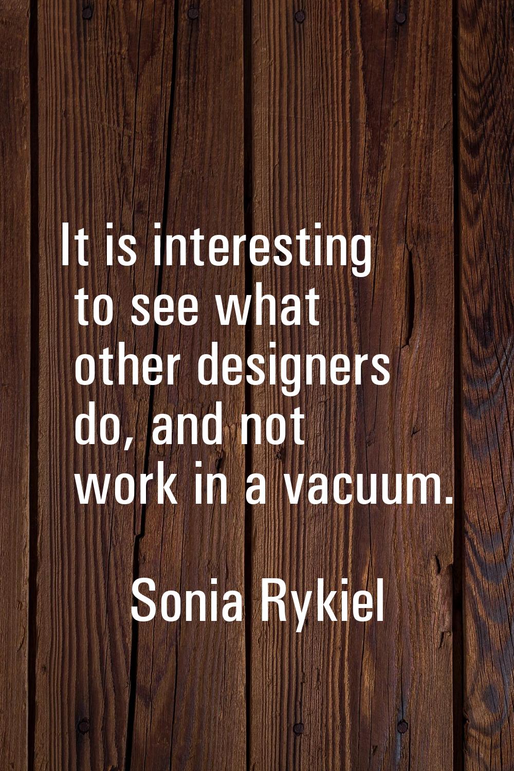 It is interesting to see what other designers do, and not work in a vacuum.