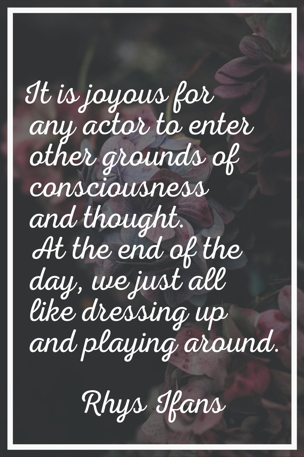 It is joyous for any actor to enter other grounds of consciousness and thought. At the end of the d