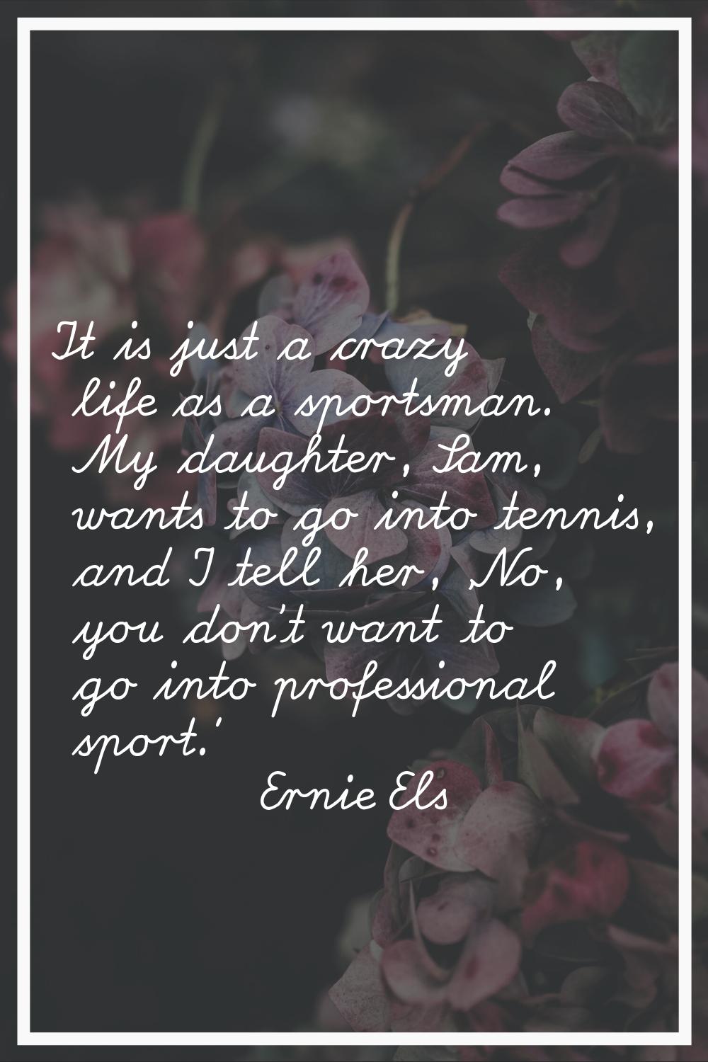 It is just a crazy life as a sportsman. My daughter, Sam, wants to go into tennis, and I tell her, 