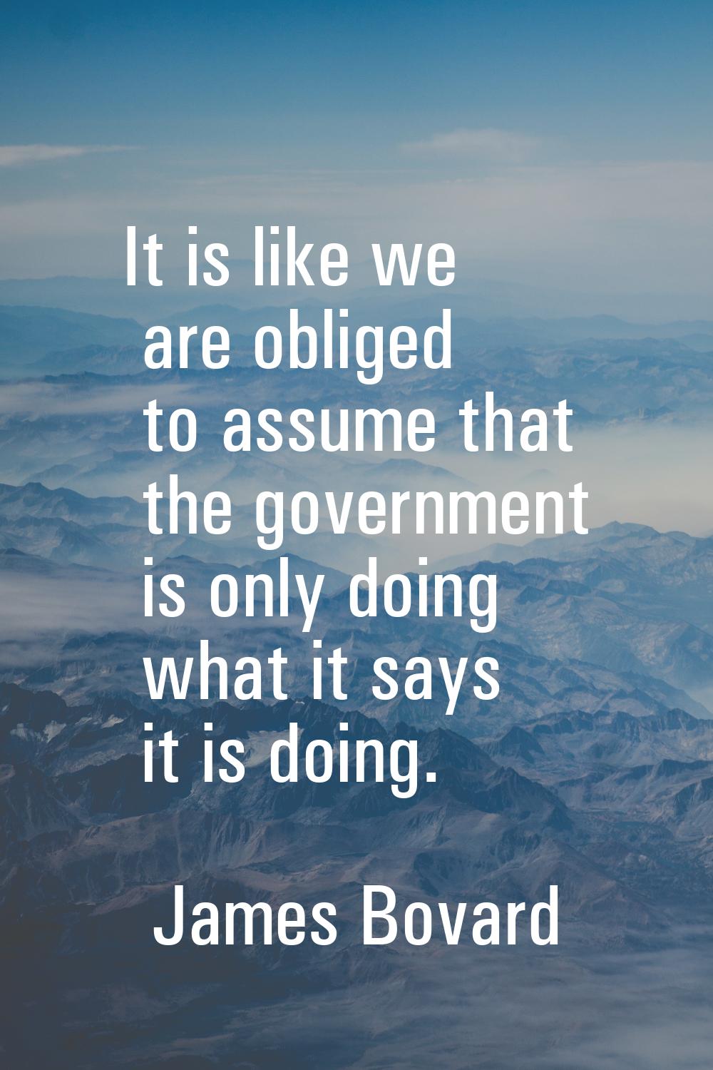 It is like we are obliged to assume that the government is only doing what it says it is doing.
