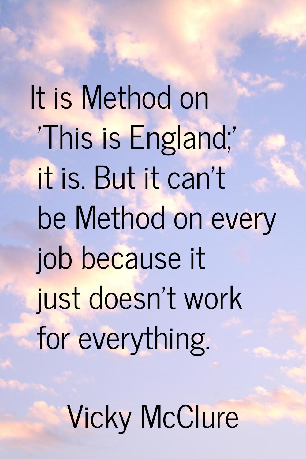 It is Method on 'This is England;' it is. But it can't be Method on every job because it just doesn