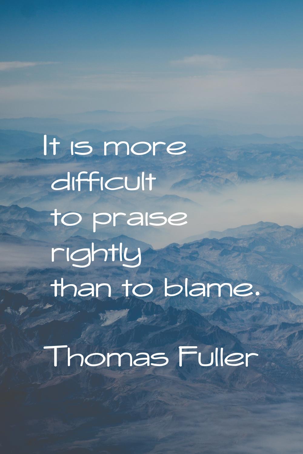 It is more difficult to praise rightly than to blame.
