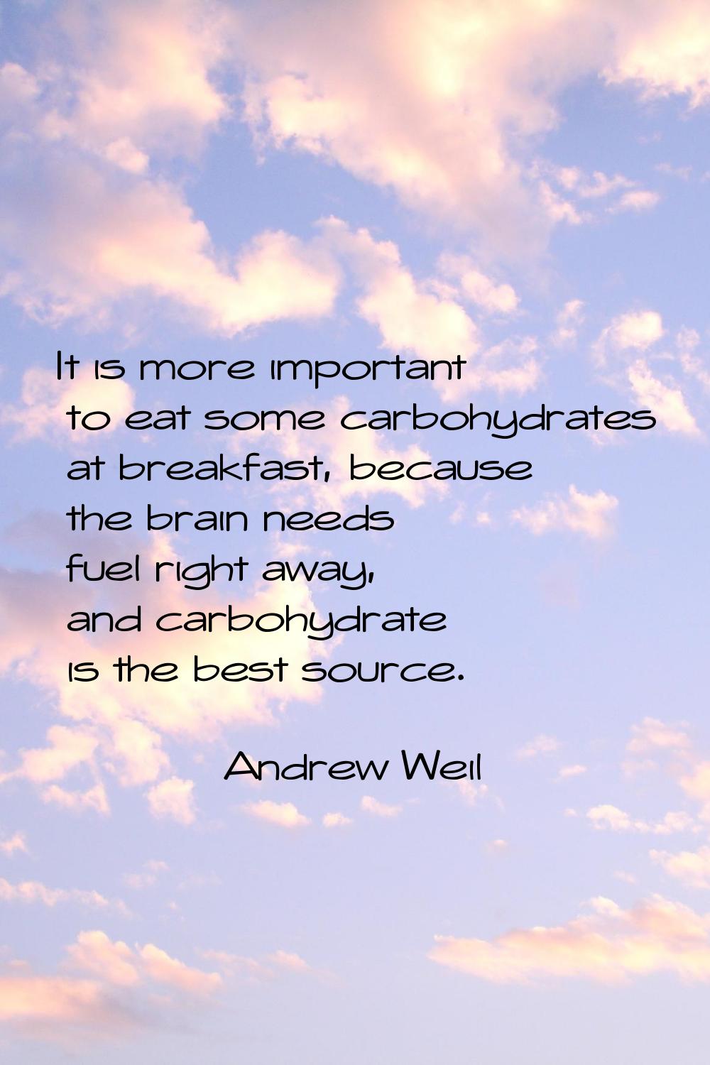 It is more important to eat some carbohydrates at breakfast, because the brain needs fuel right awa