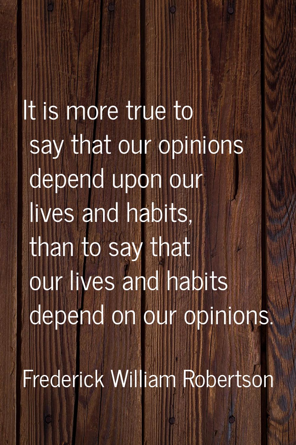 It is more true to say that our opinions depend upon our lives and habits, than to say that our liv
