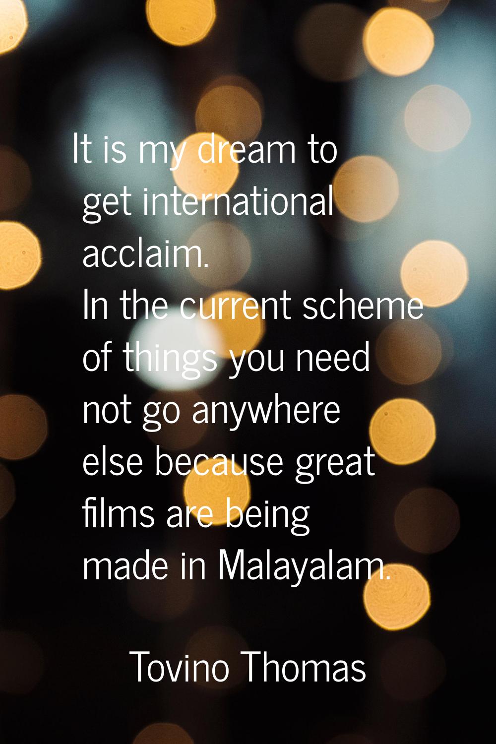 It is my dream to get international acclaim. In the current scheme of things you need not go anywhe