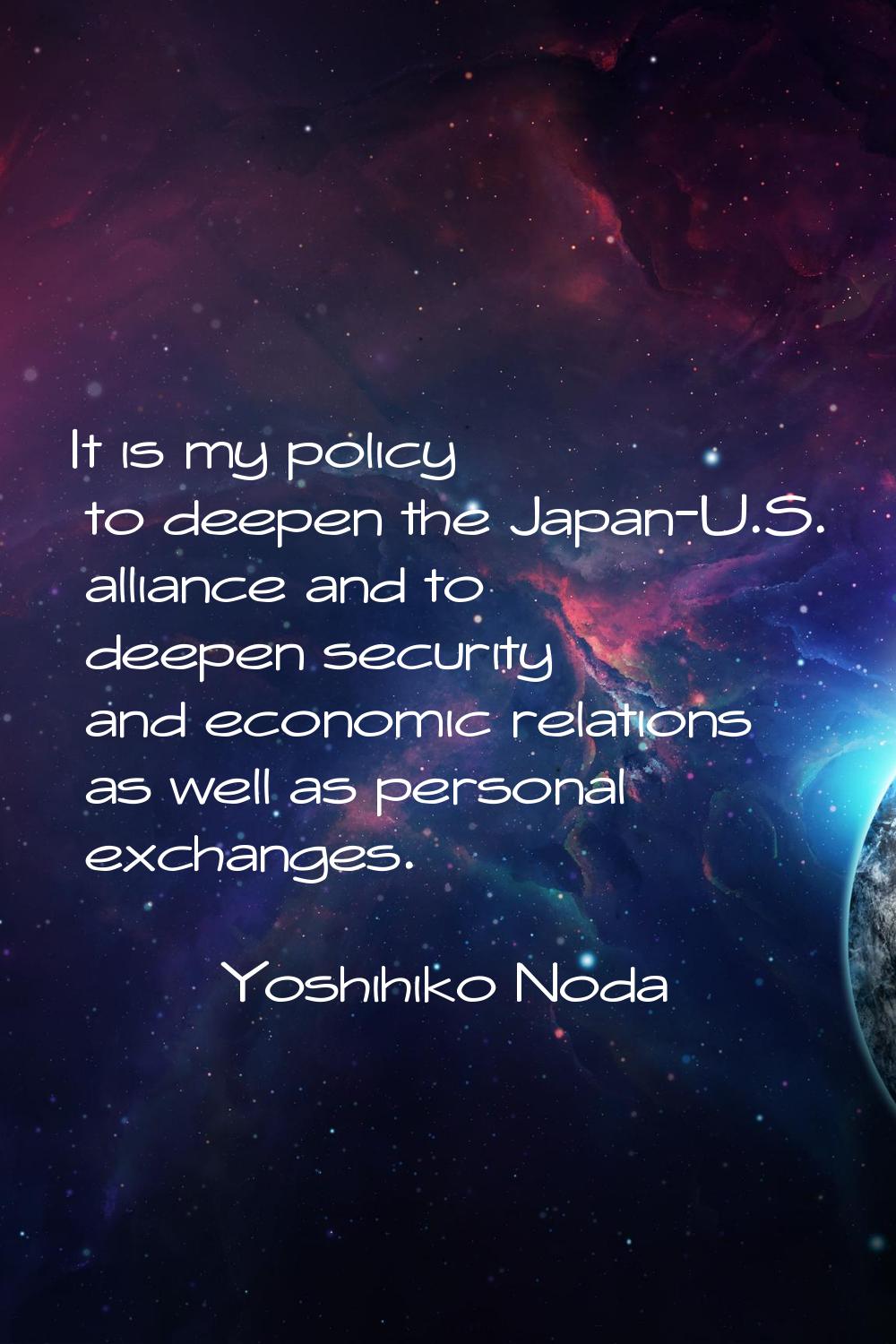 It is my policy to deepen the Japan-U.S. alliance and to deepen security and economic relations as 