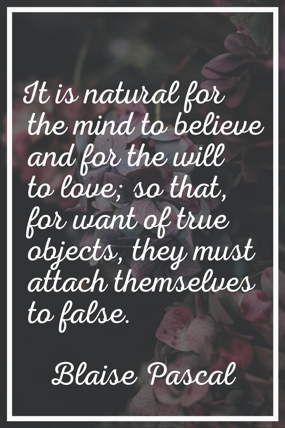 It is natural for the mind to believe and for the will to love; so that, for want of true objects, 
