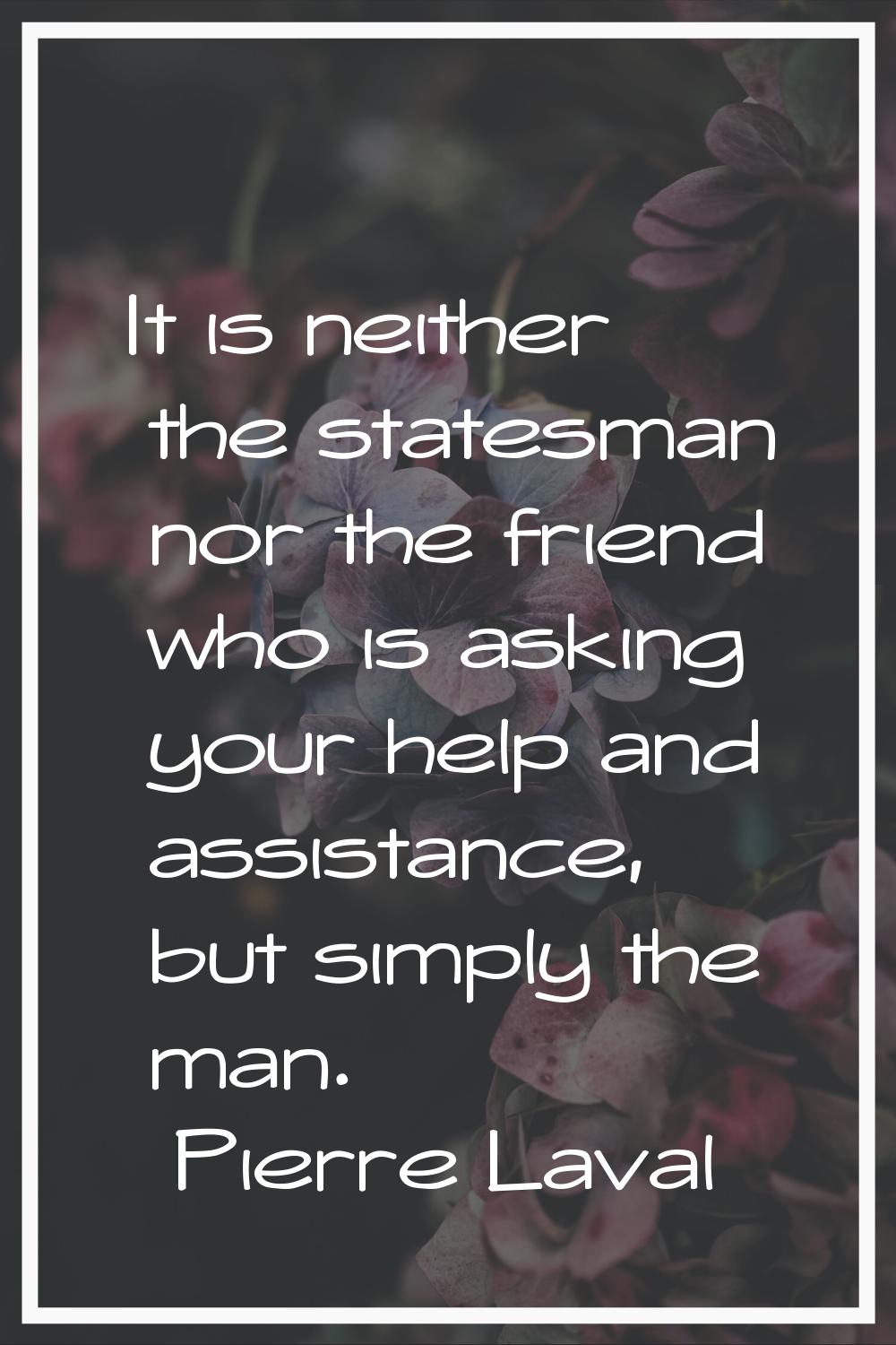 It is neither the statesman nor the friend who is asking your help and assistance, but simply the m