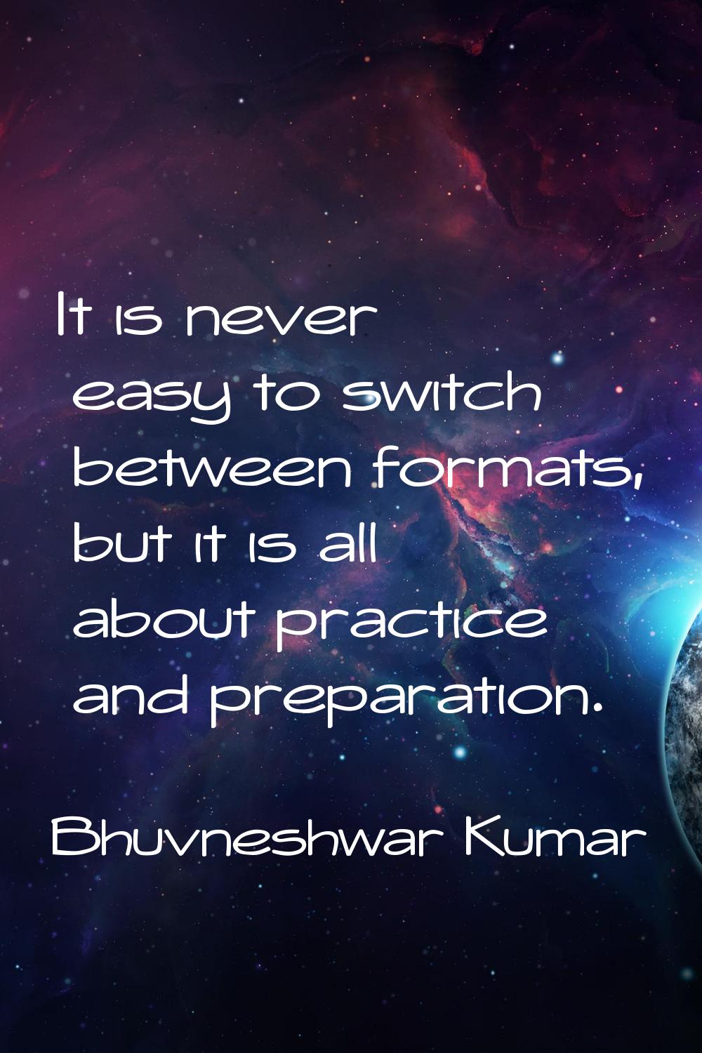 It is never easy to switch between formats, but it is all about practice and preparation.