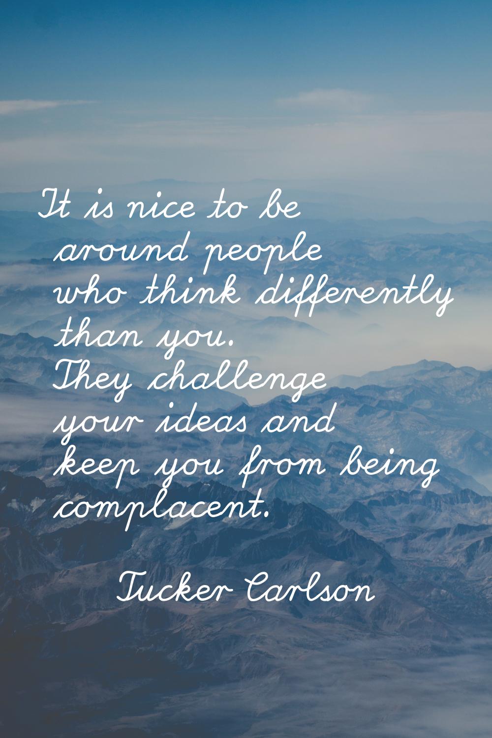 It is nice to be around people who think differently than you. They challenge your ideas and keep y