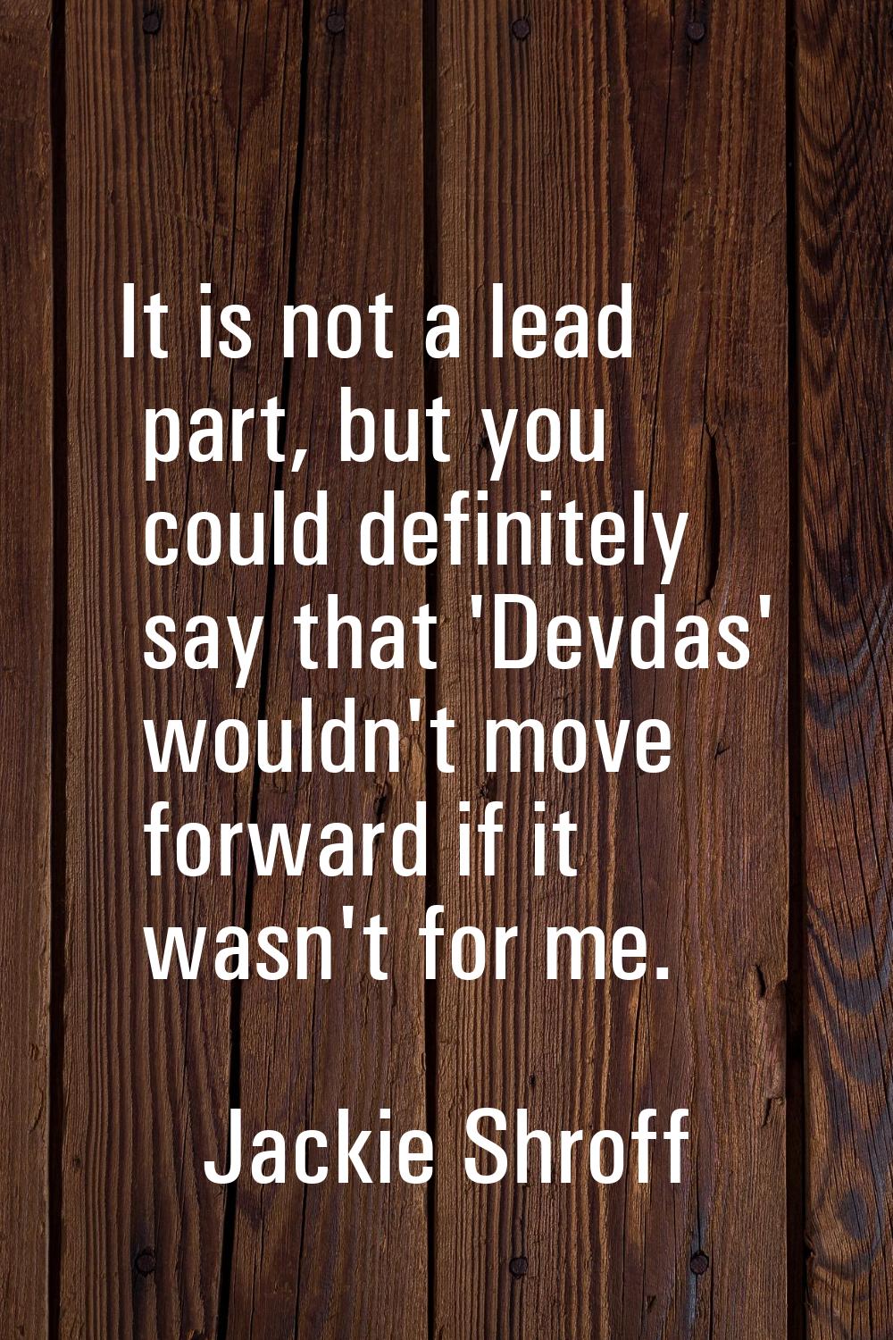 It is not a lead part, but you could definitely say that 'Devdas' wouldn't move forward if it wasn'