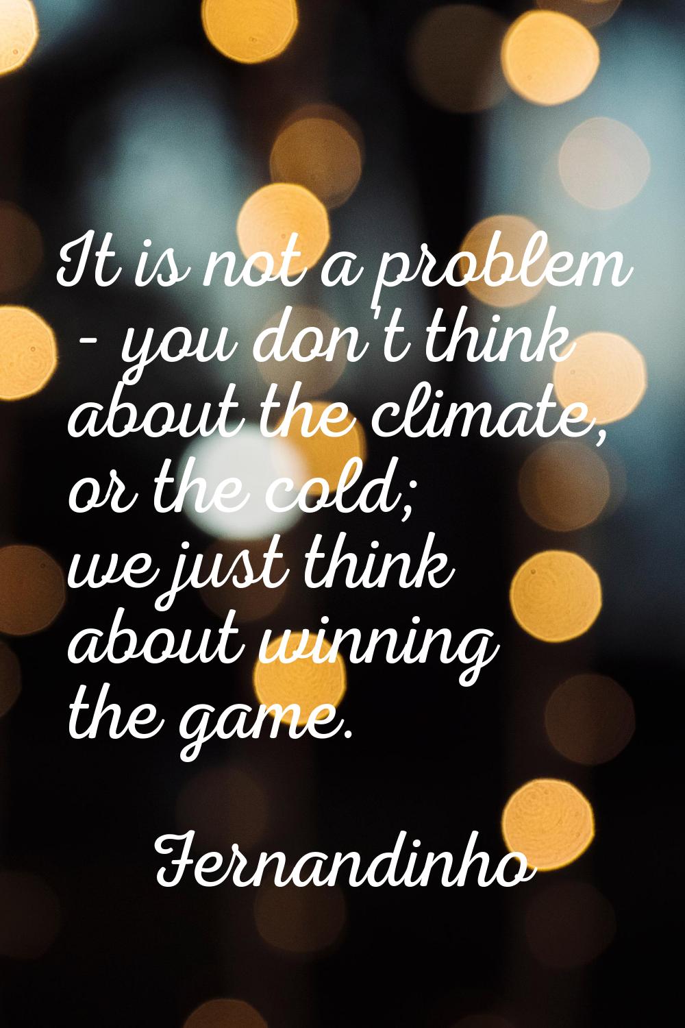 It is not a problem - you don't think about the climate, or the cold; we just think about winning t