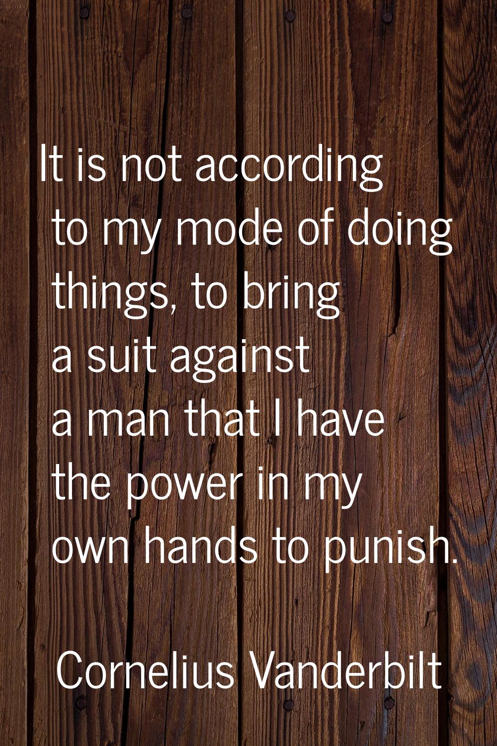 It is not according to my mode of doing things, to bring a suit against a man that I have the power