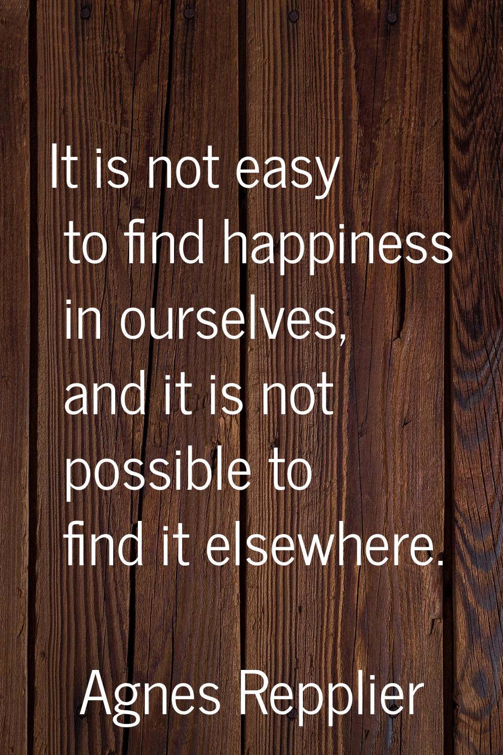 It is not easy to find happiness in ourselves, and it is not possible to find it elsewhere.
