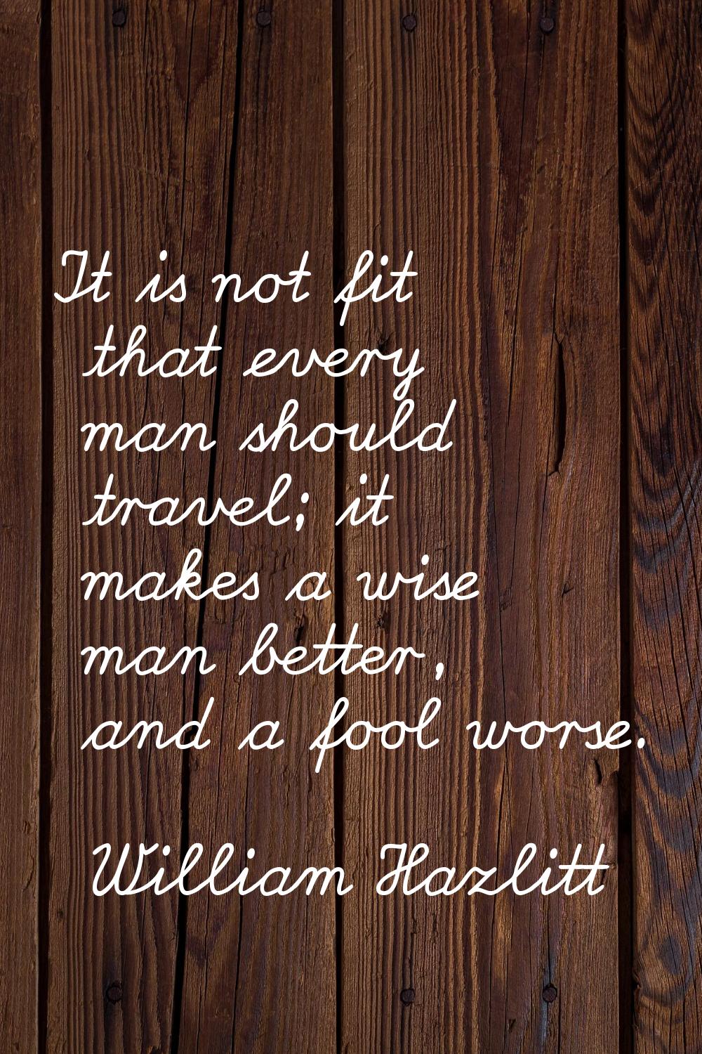 It is not fit that every man should travel; it makes a wise man better, and a fool worse.