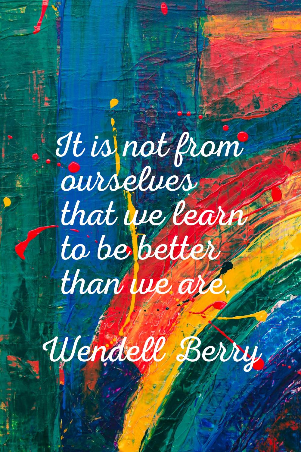 It is not from ourselves that we learn to be better than we are.