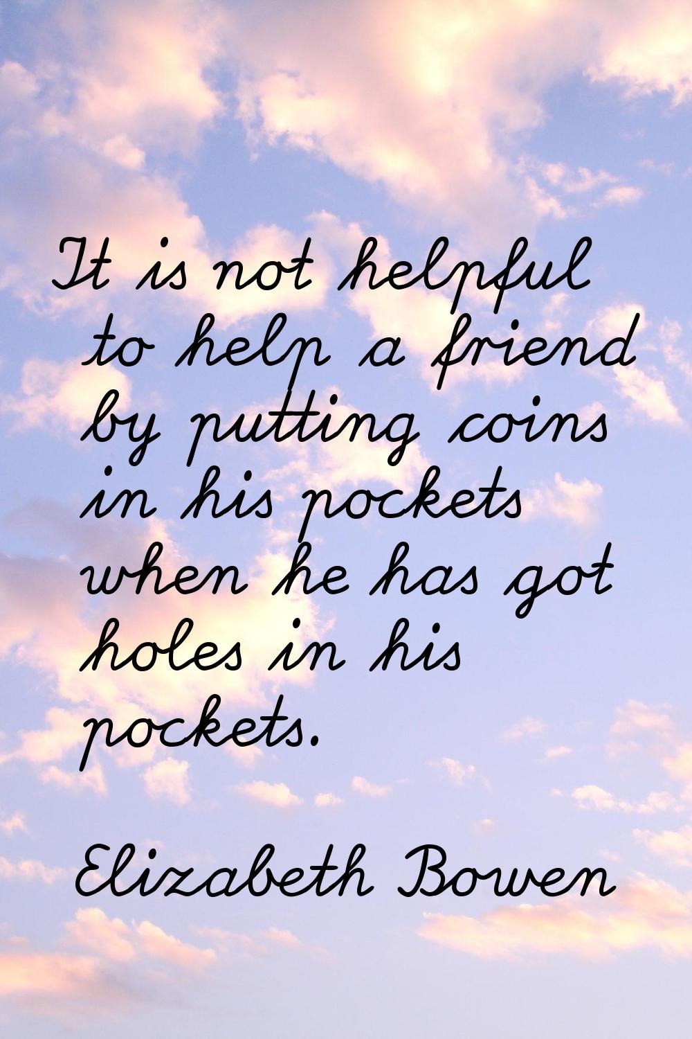 It is not helpful to help a friend by putting coins in his pockets when he has got holes in his poc