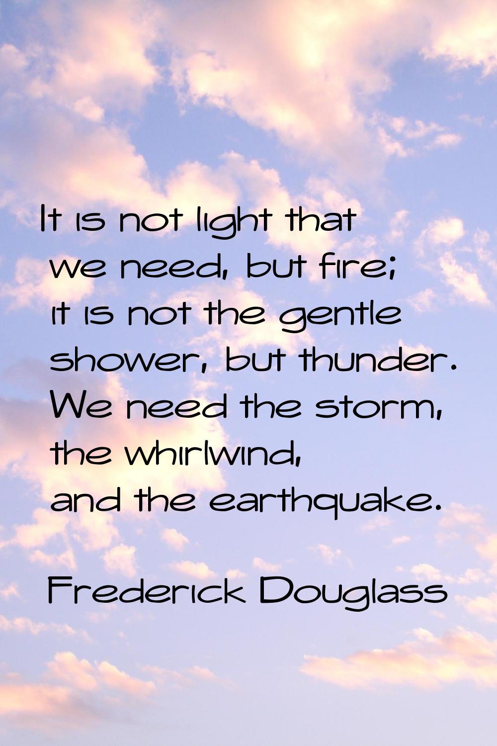 It is not light that we need, but fire; it is not the gentle shower, but thunder. We need the storm