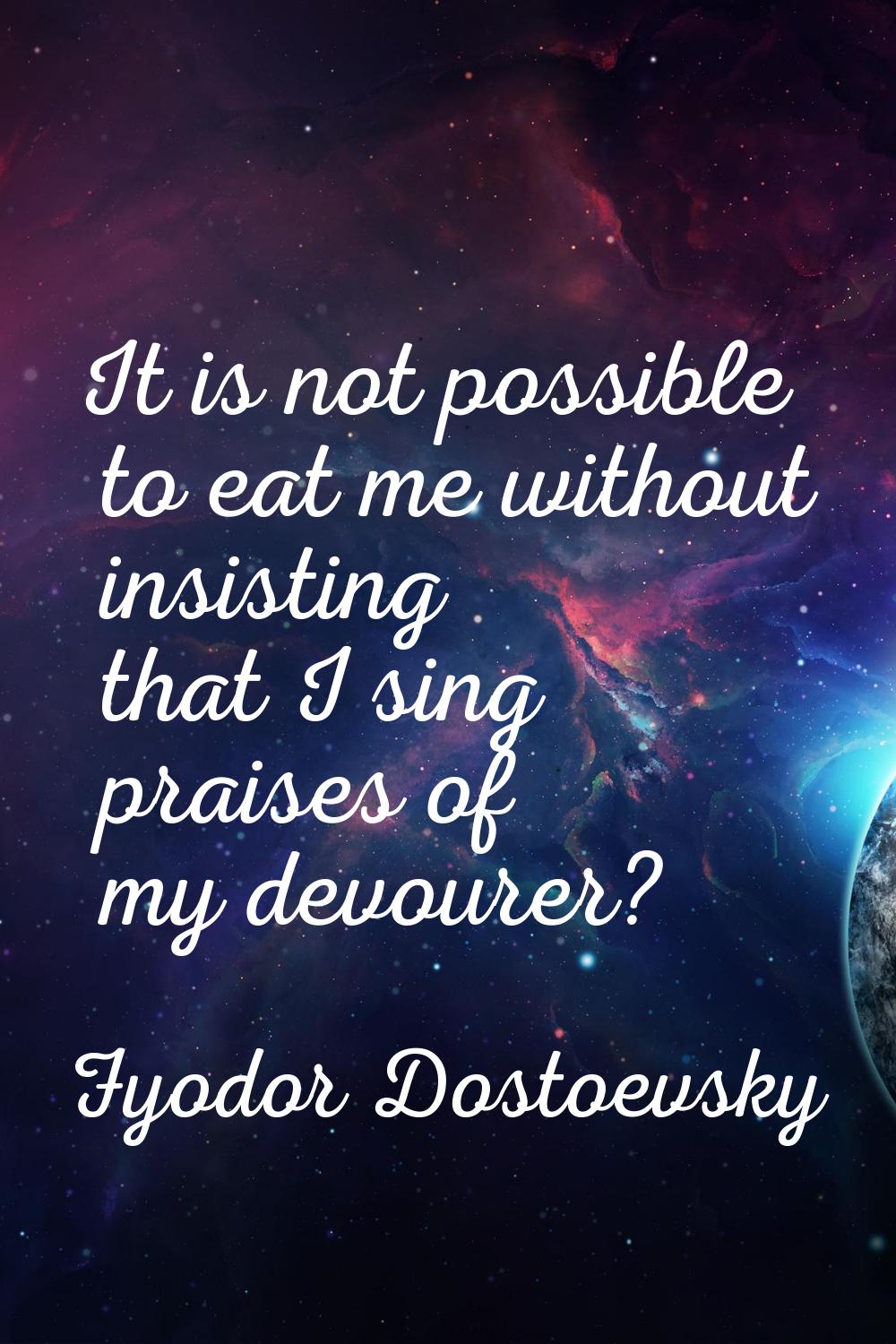 It is not possible to eat me without insisting that I sing praises of my devourer?