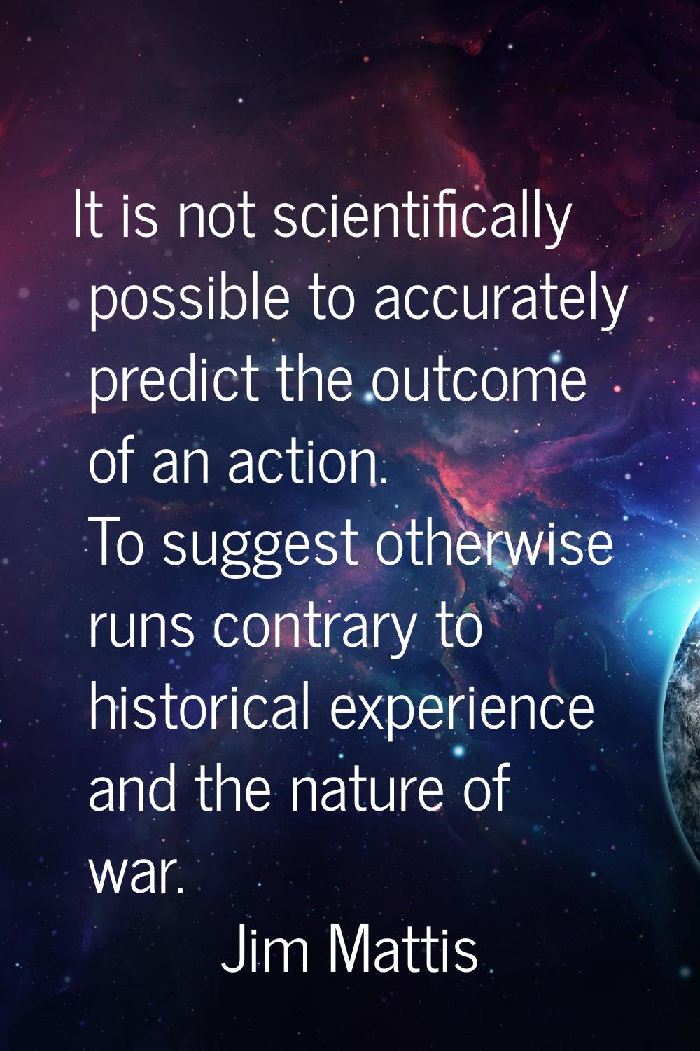 It is not scientifically possible to accurately predict the outcome of an action. To suggest otherw