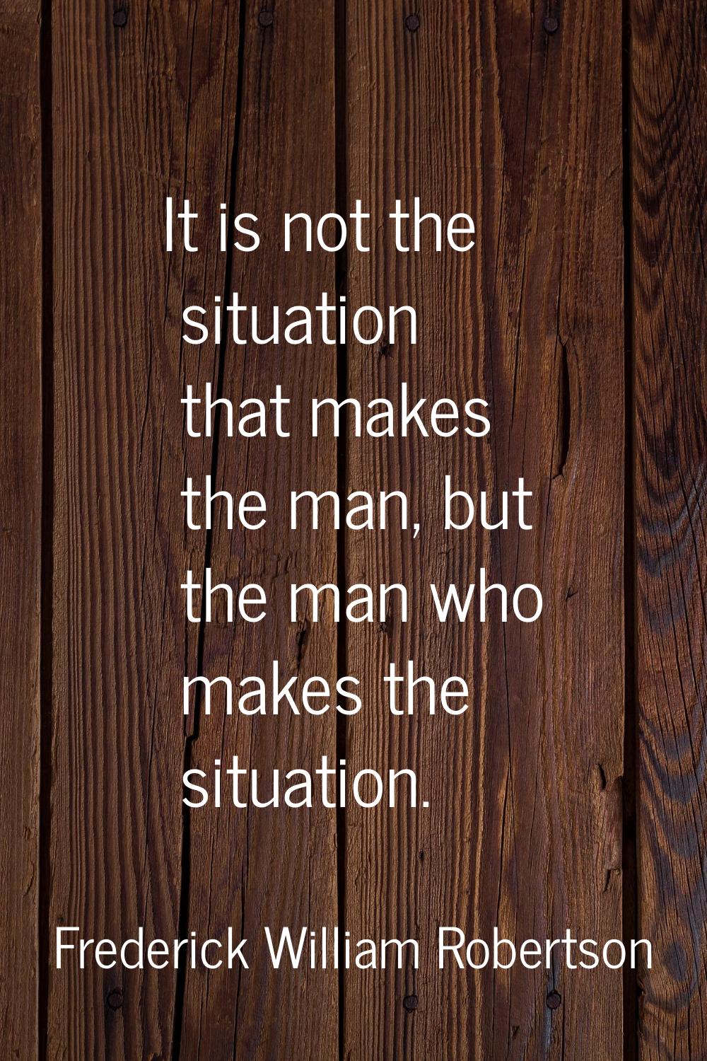 It is not the situation that makes the man, but the man who makes the situation.