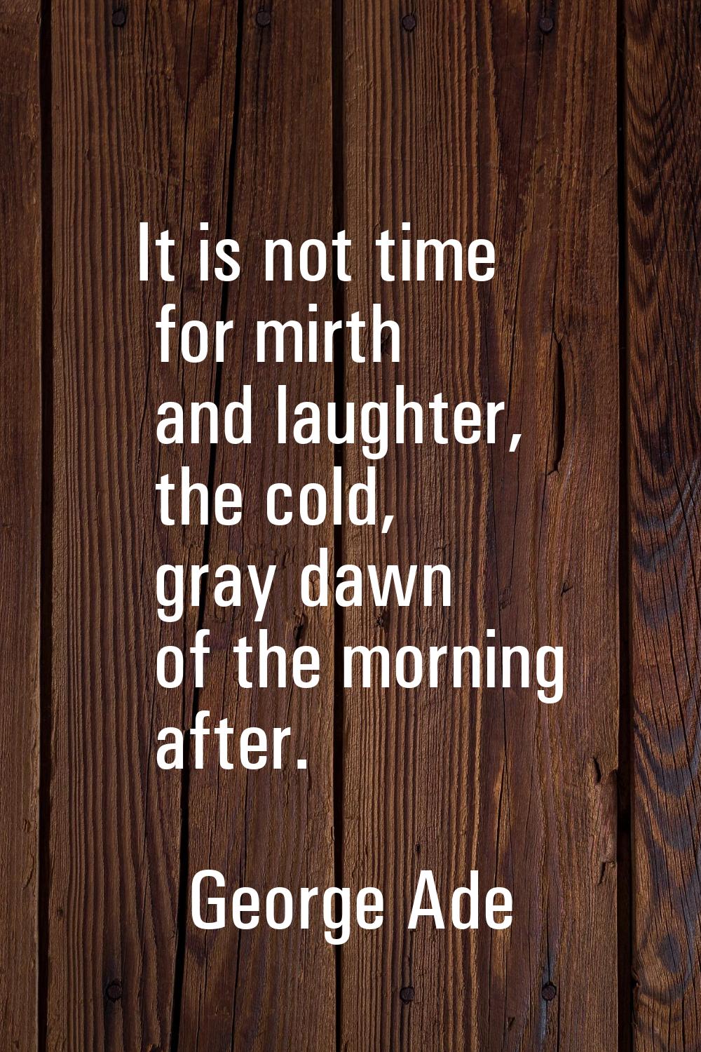 It is not time for mirth and laughter, the cold, gray dawn of the morning after.