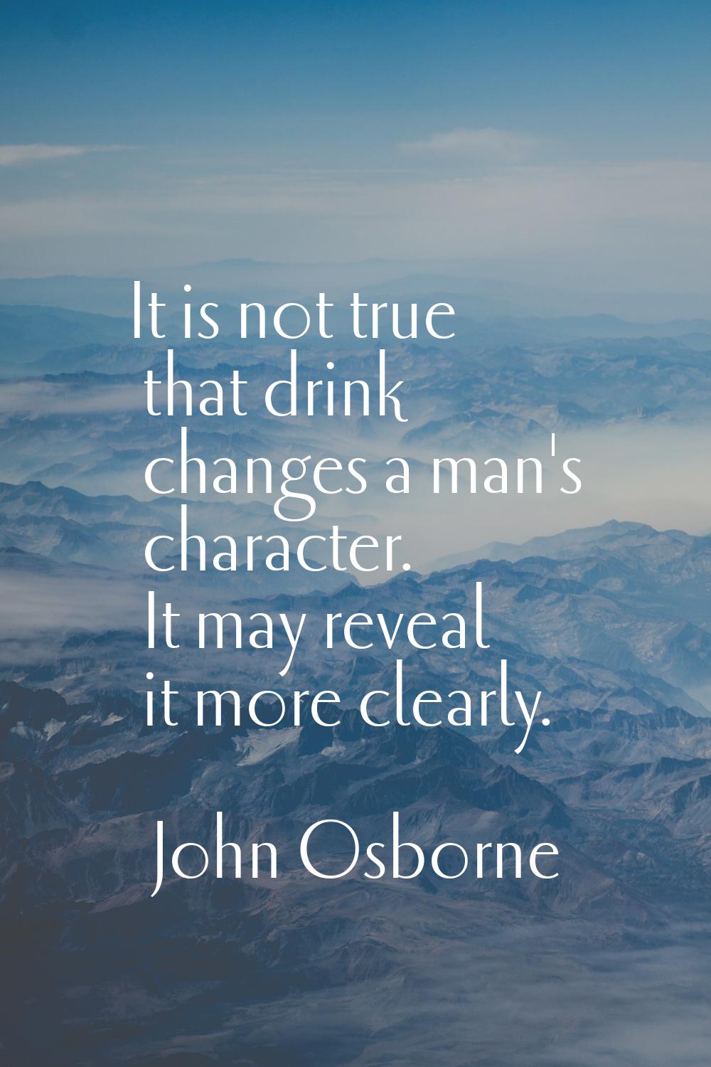 It is not true that drink changes a man's character. It may reveal it more clearly.