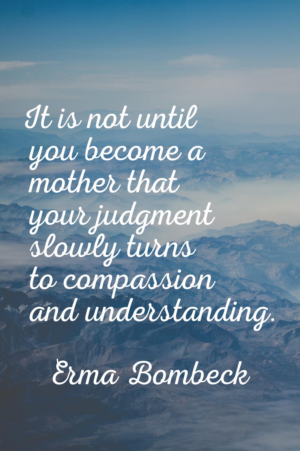 It is not until you become a mother that your judgment slowly turns to compassion and understanding