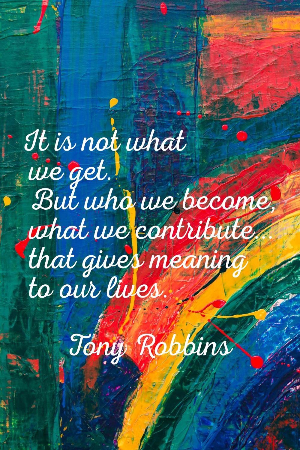 It is not what we get. But who we become, what we contribute... that gives meaning to our lives.