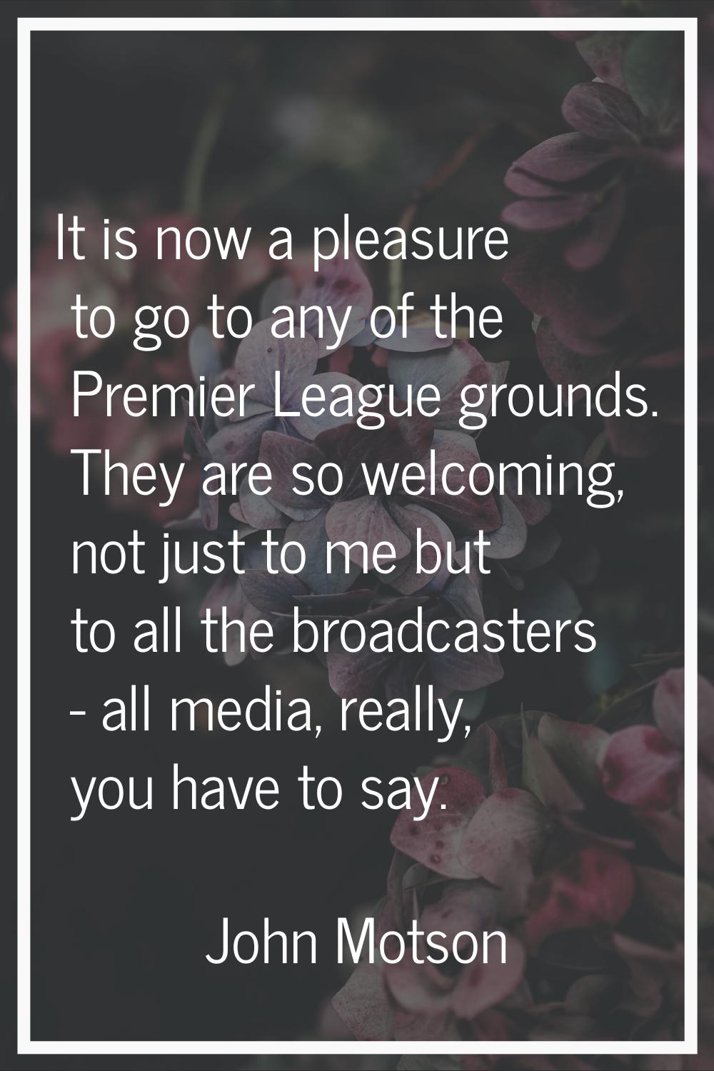 It is now a pleasure to go to any of the Premier League grounds. They are so welcoming, not just to