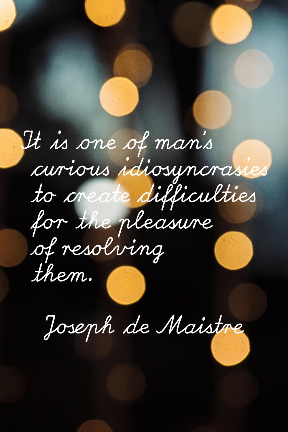 It is one of man's curious idiosyncrasies to create difficulties for the pleasure of resolving them