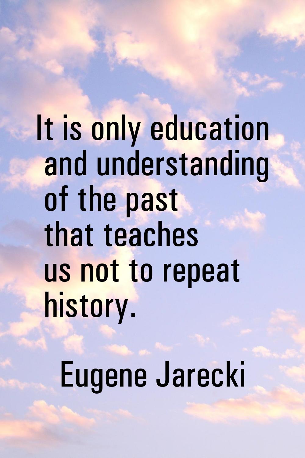 It is only education and understanding of the past that teaches us not to repeat history.