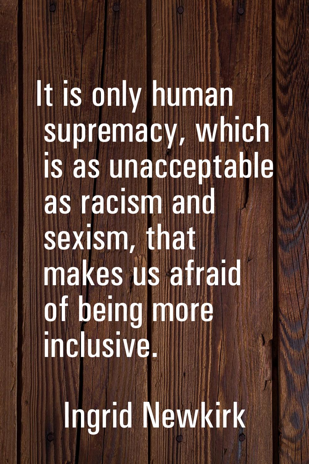 It is only human supremacy, which is as unacceptable as racism and sexism, that makes us afraid of 
