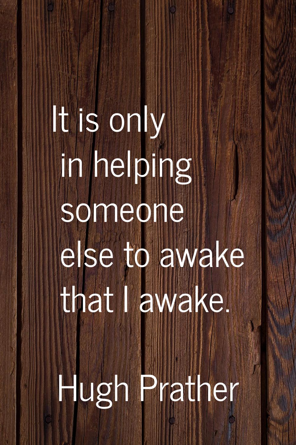 It is only in helping someone else to awake that I awake.