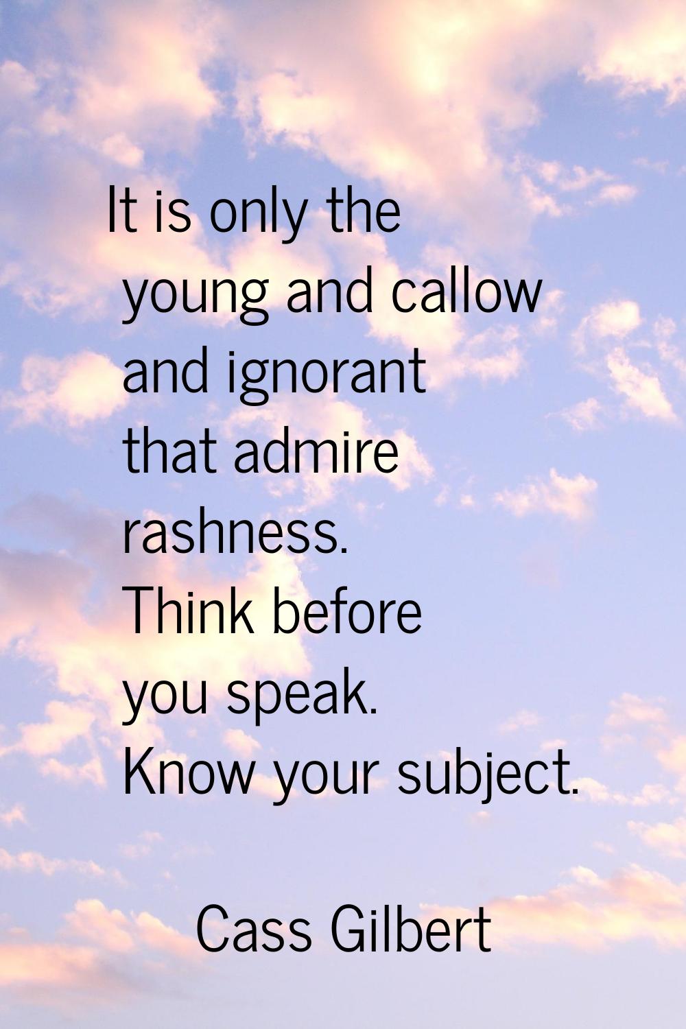 It is only the young and callow and ignorant that admire rashness. Think before you speak. Know you