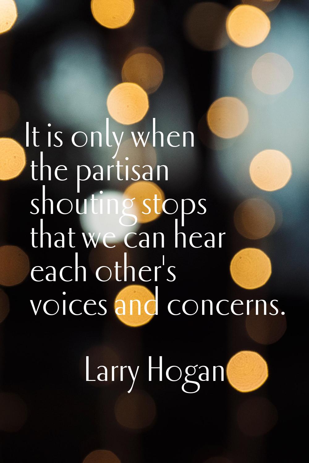 It is only when the partisan shouting stops that we can hear each other's voices and concerns.