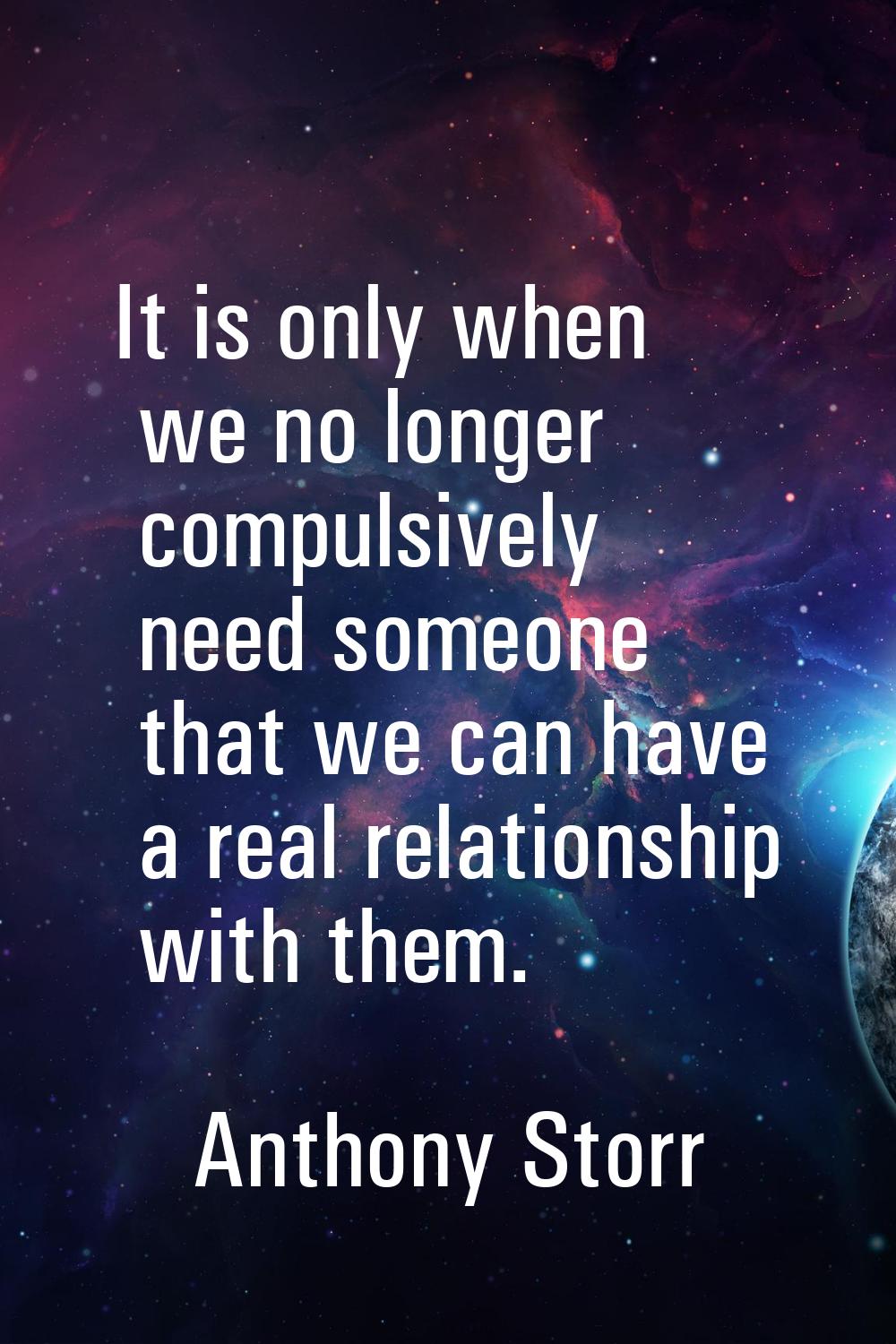 It is only when we no longer compulsively need someone that we can have a real relationship with th